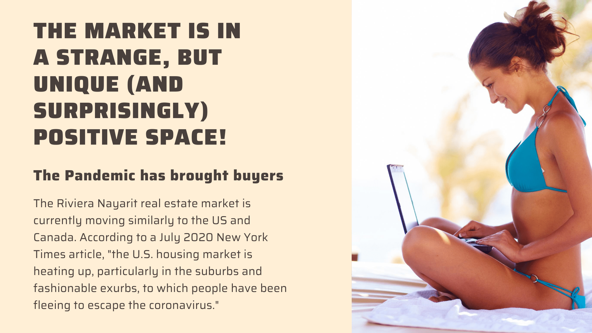 The market is in a strange, but unique, and surprisingly positive space! The pandemic has brought buyers! The Riviera Nayarit real estate market is currently moving similarly to the US and Canada. According to a July 2020 New York Times article, "the U.S. housing market is heating up, particularly in the suburbs and fashionable exurbs, to which people have been fleeing to escape the coronavirus."